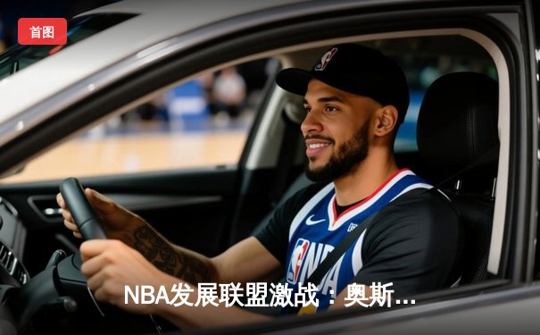 NBA发展联盟激战：奥斯汀马刺加时险胜点燃队，新星对决引爆全场