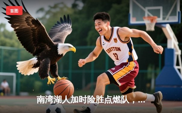 南湾湖人加时险胜点燃队，发展联盟上演对攻大战