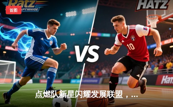 点燃队新星闪耀发展联盟，狂砍40+率队逆转取胜