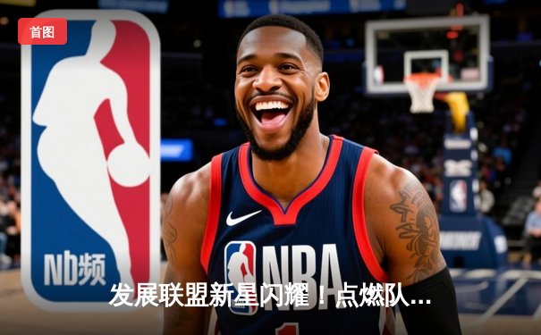 发展联盟新星闪耀！点燃队加时险胜雷霆，霍兰狂砍32分引爆球探关注