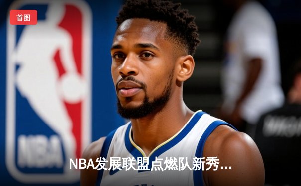 NBA发展联盟点燃队新秀爆发，狂砍45分率队逆转取胜