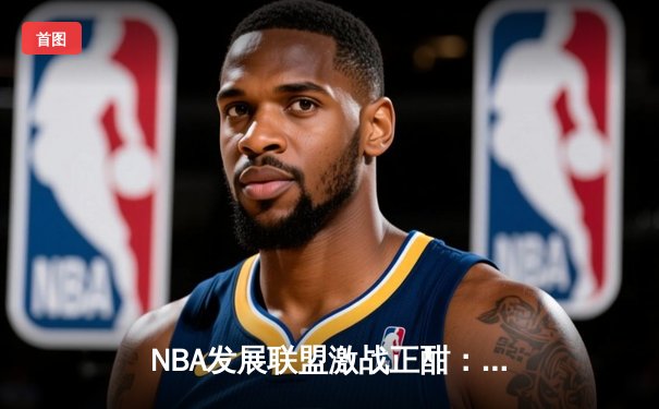 NBA发展联盟激战正酣：点燃队绝杀逆袭，潜力新星狂砍35分创纪录