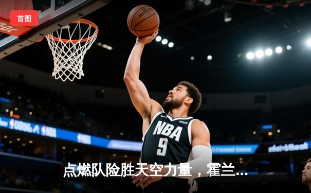 点燃队险胜天空力量，霍兰德狂砍35分引领末节逆转