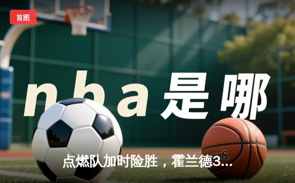 点燃队加时险胜，霍兰德32+11+6全能表现引爆发展联盟