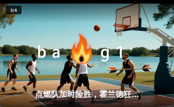 点燃队加时险胜，霍兰德狂砍35分创生涯新高 - 3