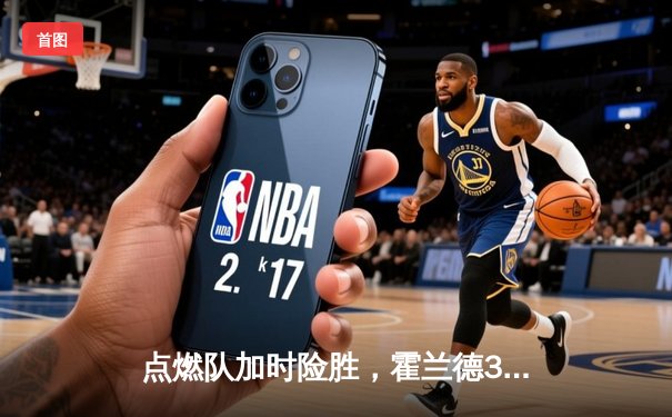点燃队加时险胜，霍兰德32+11+5率队逆转捍卫者