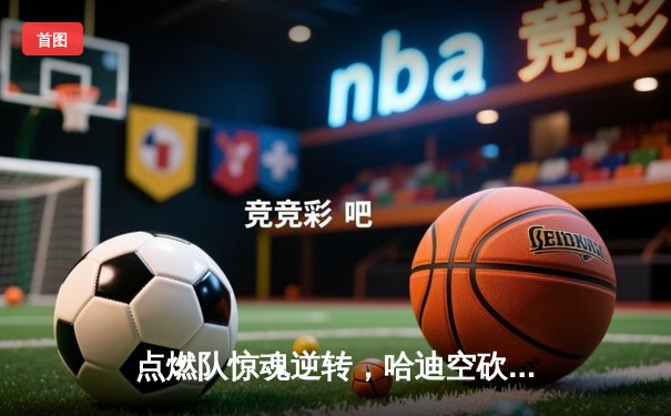 点燃队惊魂逆转，哈迪空砍30+仍难阻蓝袍主场沦陷